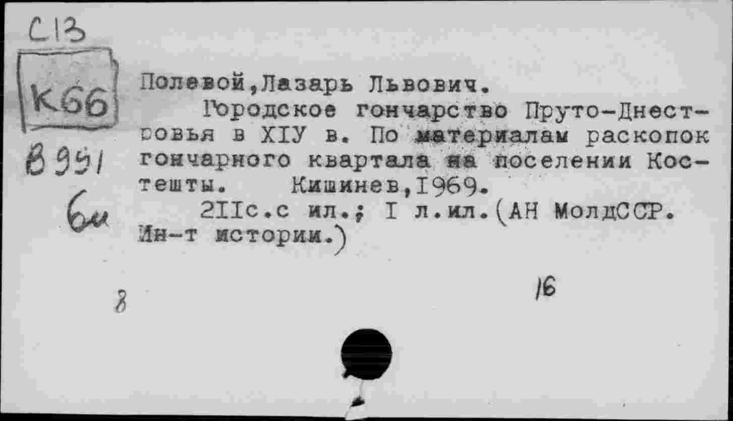 ﻿K66j
ЙЗй/

Полевой,Лазарь Львович.
Городское гончарство Пруто-Днест-совья в ХІУ в. По материалам раскопок гончарного квартала на поселении Костеніти. Кишинев,1969-
211с.с ил.; I л.ил.^АН МолдССР.
Ин-т истории.-)